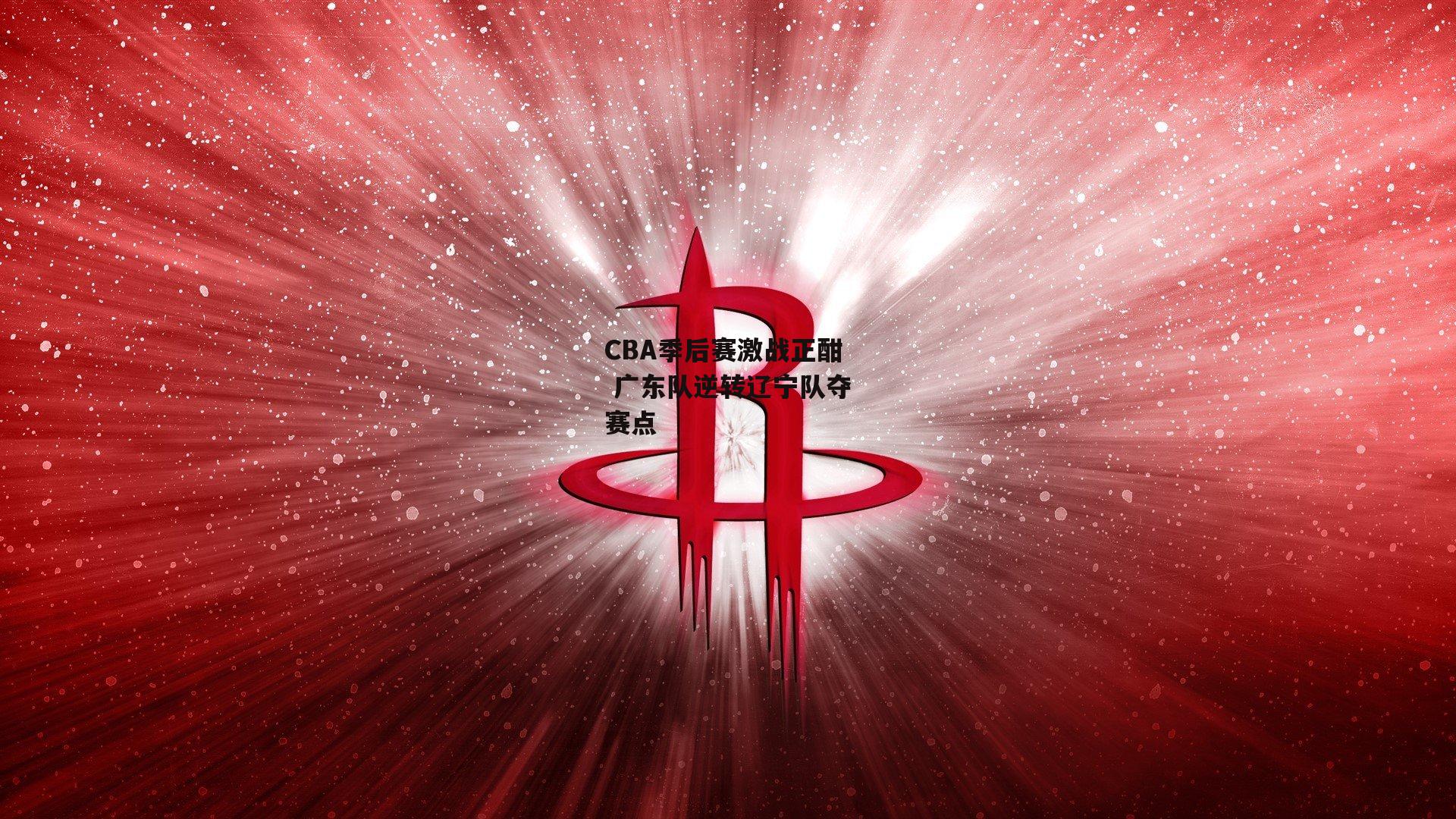 CBA季后赛激战正酣 广东队逆转辽宁队夺赛点