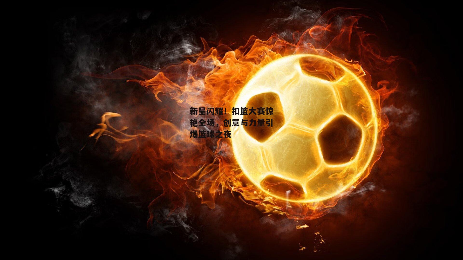 新星闪耀！扣篮大赛惊艳全场，创意与力量引爆篮球之夜